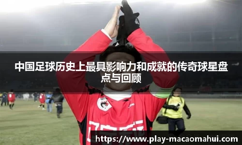 中国足球历史上最具影响力和成就的传奇球星盘点与回顾